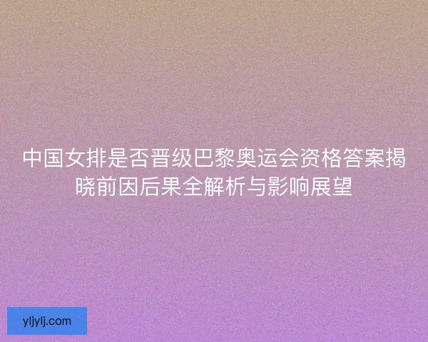 中国女排是否晋级巴黎奥运会资格答案揭晓前因后果全解析与影响展望