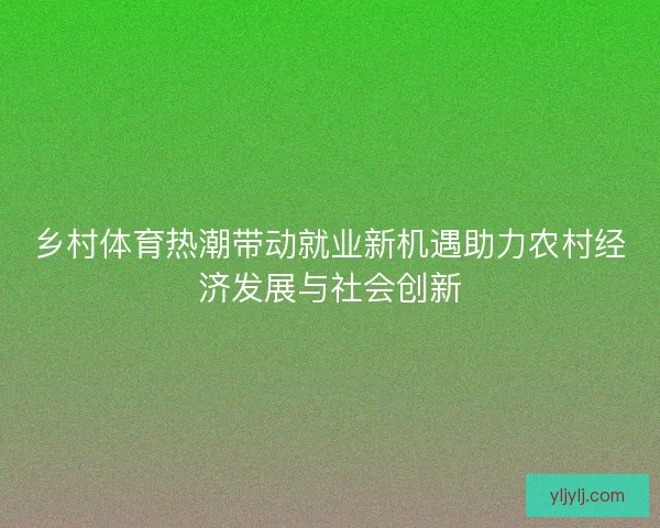 乡村体育热潮带动就业新机遇助力农村经济发展与社会创新