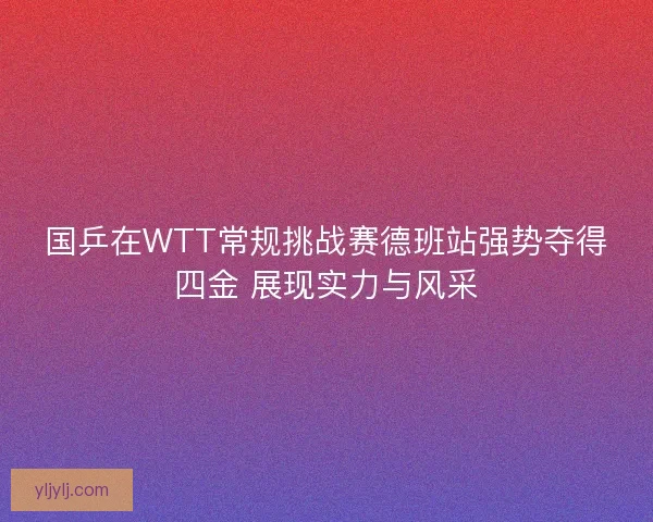 国乒在WTT常规挑战赛德班站强势夺得四金 展现实力与风采