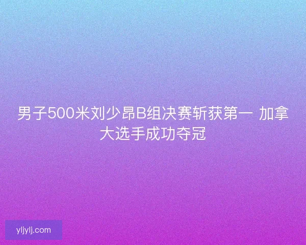男子500米刘少昂B组决赛斩获第一 加拿大选手成功夺冠