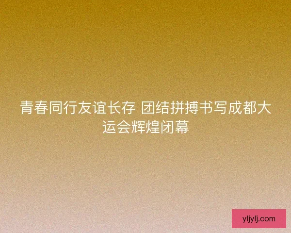 青春同行友谊长存 团结拼搏书写成都大运会辉煌闭幕