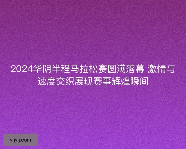 2024华阴半程马拉松赛圆满落幕 激情与速度交织展现赛事辉煌瞬间