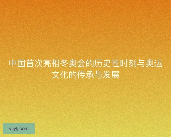 中国首次亮相冬奥会的历史性时刻与奥运文化的传承与发展