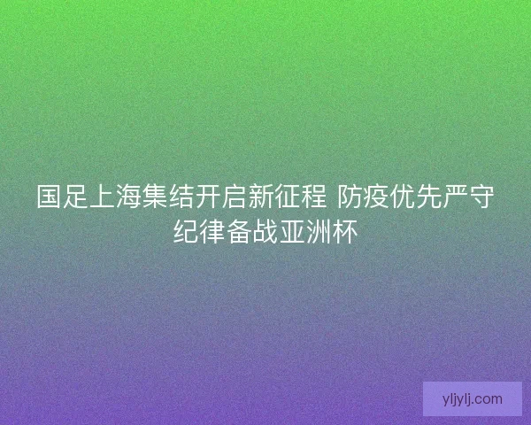国足上海集结开启新征程 防疫优先严守纪律备战亚洲杯