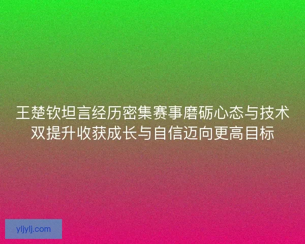 王楚钦坦言经历密集赛事磨砺心态与技术双提升收获成长与自信迈向更高目标