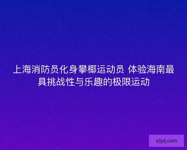 上海消防员化身攀椰运动员 体验海南最具挑战性与乐趣的极限运动