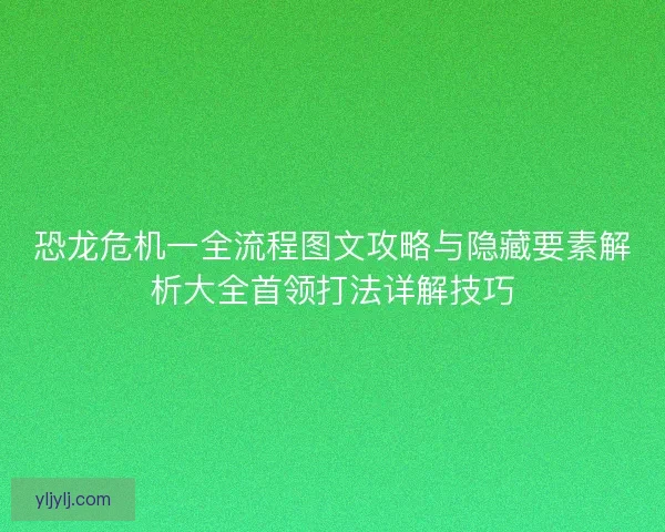 恐龙危机一全流程图文攻略与隐藏要素解析大全首领打法详解技巧