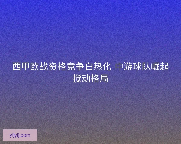 西甲欧战资格竞争白热化 中游球队崛起搅动格局