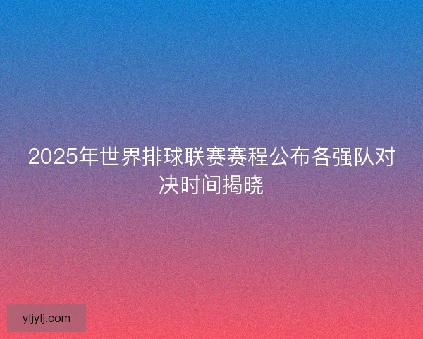 2025年世界排球联赛赛程公布各强队对决时间揭晓