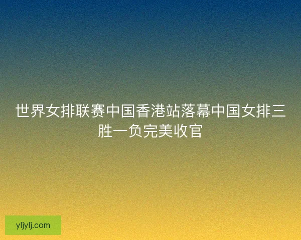 世界女排联赛中国香港站落幕中国女排三胜一负完美收官