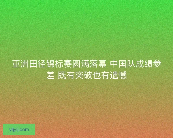 亚洲田径锦标赛圆满落幕 中国队成绩参差 既有突破也有遗憾