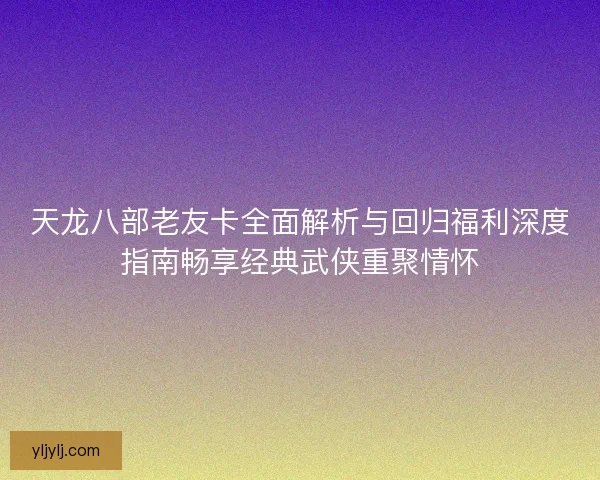 天龙八部老友卡全面解析与回归福利深度指南畅享经典武侠重聚情怀
