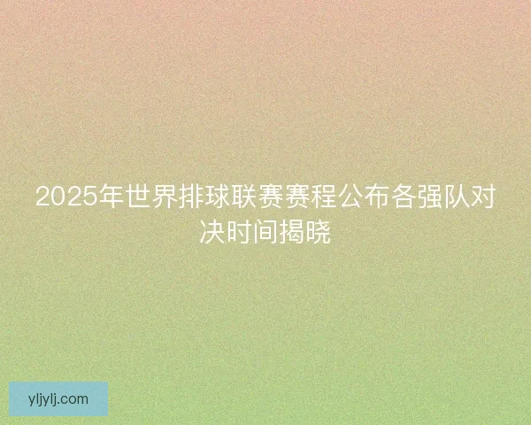 2025年世界排球联赛赛程公布各强队对决时间揭晓