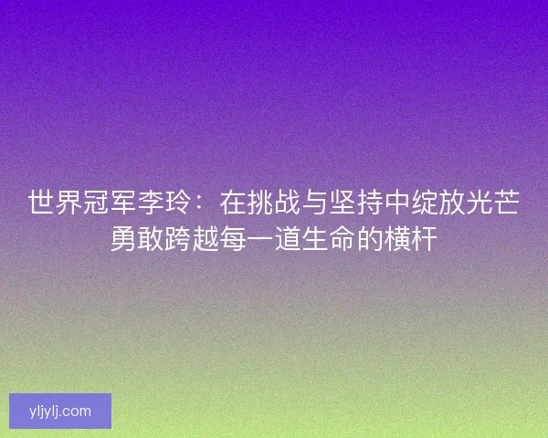 世界冠军李玲：在挑战与坚持中绽放光芒勇敢跨越每一道生命的横杆