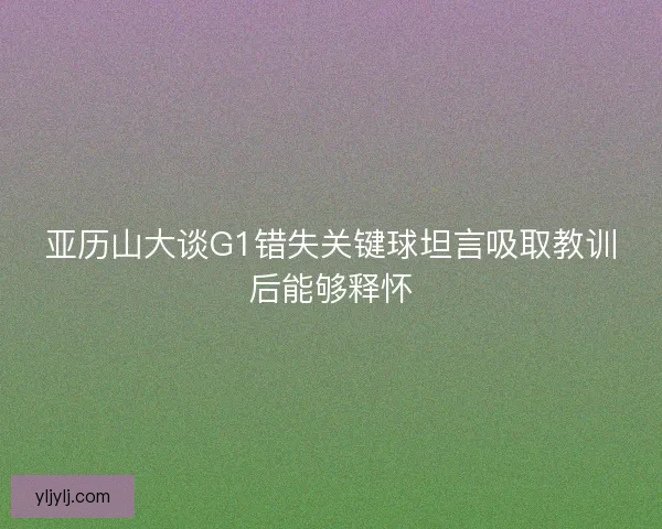 亚历山大谈G1错失关键球坦言吸取教训后能够释怀