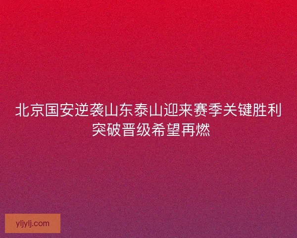 北京国安逆袭山东泰山迎来赛季关键胜利 突破晋级希望再燃
