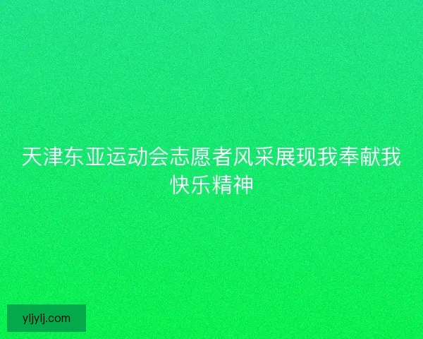 天津东亚运动会志愿者风采展现我奉献我快乐精神
