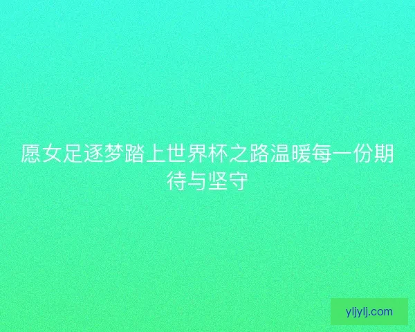愿女足逐梦踏上世界杯之路温暖每一份期待与坚守