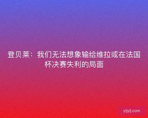 登贝莱：我们无法想象输给维拉或在法国杯决赛失利的局面