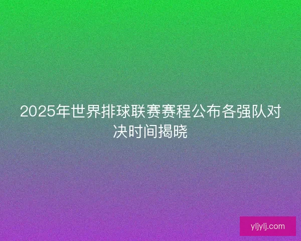 2025年世界排球联赛赛程公布各强队对决时间揭晓