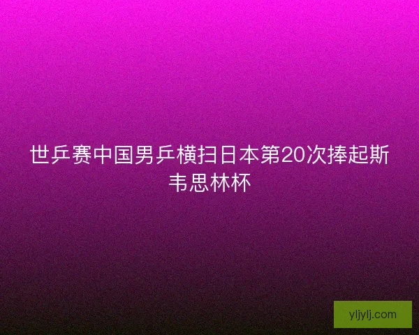 世乒赛中国男乒横扫日本第20次捧起斯韦思林杯