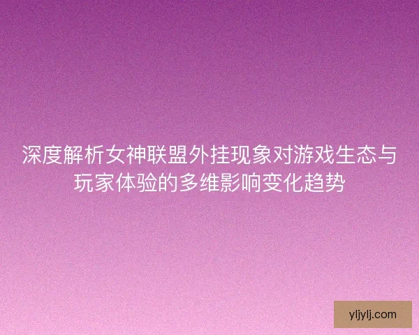 深度解析女神联盟外挂现象对游戏生态与玩家体验的多维影响变化趋势
