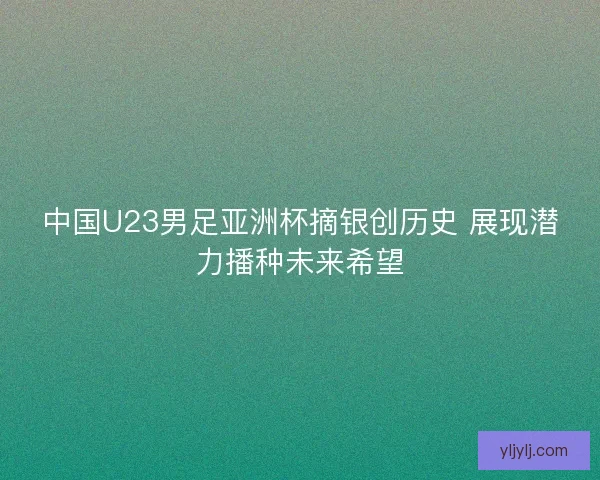 中国U23男足亚洲杯摘银创历史 展现潜力播种未来希望