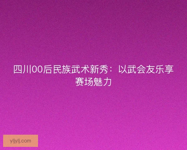 四川00后民族武术新秀：以武会友乐享赛场魅力