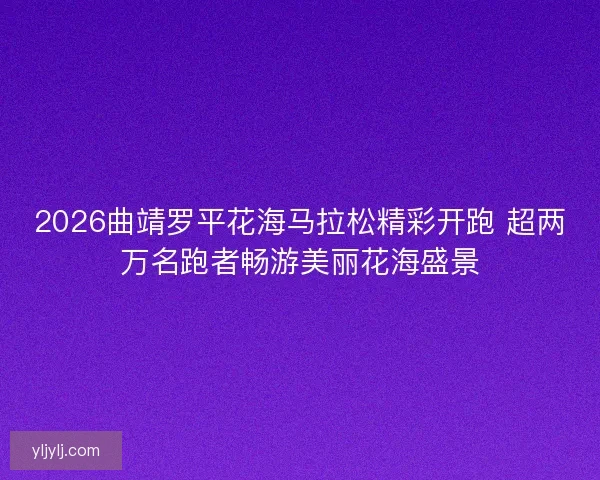 2026曲靖罗平花海马拉松精彩开跑 超两万名跑者畅游美丽花海盛景