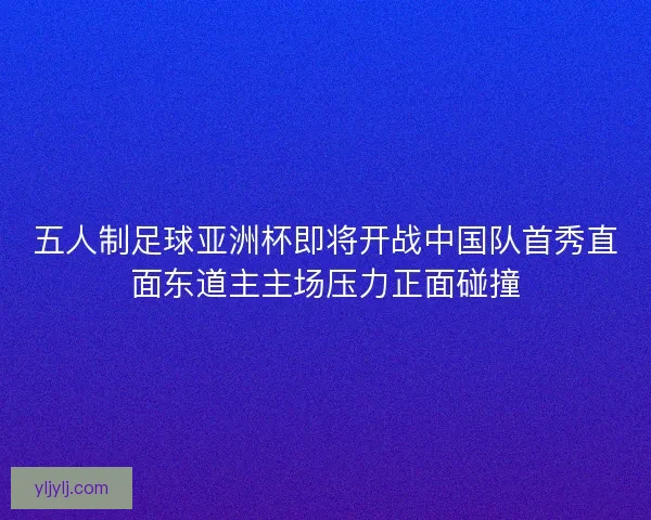 五人制足球亚洲杯即将开战中国队首秀直面东道主主场压力正面碰撞
