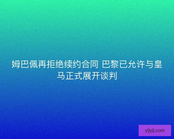 姆巴佩再拒绝续约合同 巴黎已允许与皇马正式展开谈判